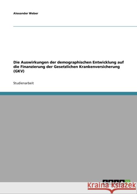 Die Auswirkungen der demographischen Entwicklung auf die Finanzierung der Gesetzlichen Krankenversicherung (GKV) Alexander Weber 9783638654982