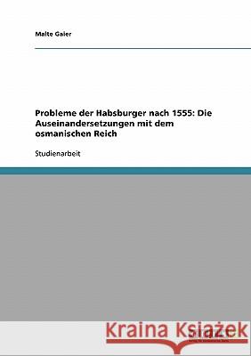 Probleme der Habsburger nach 1555: Die Auseinandersetzungen mit dem osmanischen Reich Malte Gaier 9783638661973