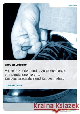 Wie man Kunden bindet. Zusammenhänge von Kundenorientierung, Kundenzufriedenheit und Kundenbindung Doreen Grittner 9783638665742