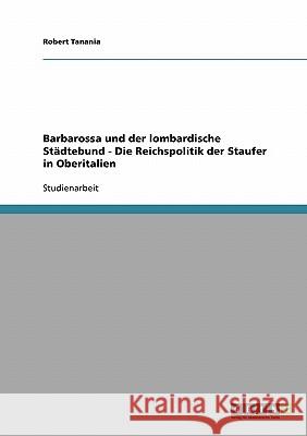 Barbarossa und der lombardische Städtebund - Die Reichspolitik der Staufer in Oberitalien Robert Tanania 9783638666367 Grin Verlag