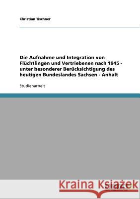 Die Aufnahme und Integration von Flüchtlingen und Vertriebenen nach 1945 - unter besonderer Berücksichtigung des heutigen Bundeslandes Sachsen - Anhal Tischner, Christian 9783638666503 Grin Verlag