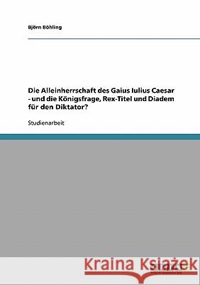 Die Alleinherrschaft des Gaius Iulius Caesar - und die Königsfrage, Rex-Titel und Diadem für den Diktator? Bjorn Bohling 9783638688642