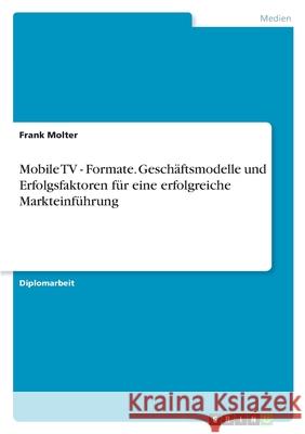 Mobile TV - Formate. Geschäftsmodelle und Erfolgsfaktoren für eine erfolgreiche Markteinführung Frank Molter 9783638715751