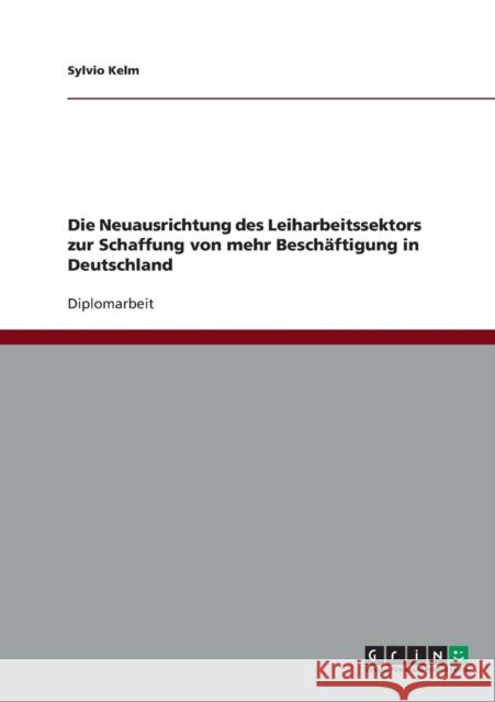 Die Neuausrichtung des Leiharbeitssektors zur Schaffung von mehr Beschäftigung in Deutschland Kelm, Sylvio 9783638740425