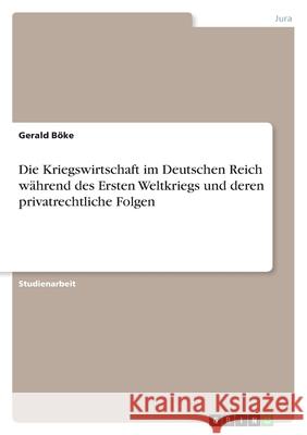 Die Kriegswirtschaft im Deutschen Reich während des Ersten Weltkriegs und deren privatrechtliche Folgen Gerald Boke 9783638746762