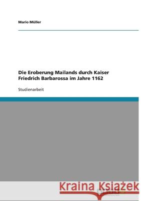 Die Eroberung Mailands durch Kaiser Friedrich Barbarossa im Jahre 1162 Mario Muller 9783638750387