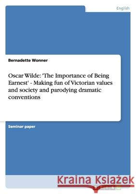 Oscar Wilde: 'The Importance of Being Earnest' - Making fun of Victorian values and society and parodying dramatic conventions Bernadette Wonner 9783638759250