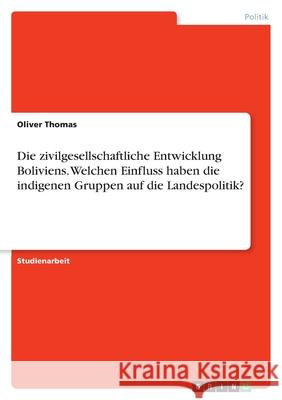 Die zivilgesellschaftliche Entwicklung Boliviens. Welchen Einfluss haben die indigenen Gruppen auf die Landespolitik? Oliver Thomas 9783638767323
