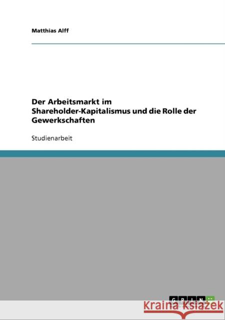 Der Arbeitsmarkt im Shareholder-Kapitalismus und die Rolle der Gewerkschaften Matthias Alff 9783638783019