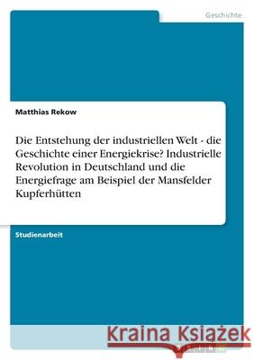 Die Entstehung der industriellen Welt - die Geschichte einer Energiekrise? Industrielle Revolution in Deutschland und die Energiefrage am Beispiel der Mansfelder Kupferhütten Matthias Rekow 9783638802413