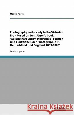Photography and society in the Victorian Era - based on Jens Jäger's book 'Gesellschaft und Photographie - Formen und Funktionen der Photographie in Deutschland und England 1839-1860' Monika Rusek 9783638818513