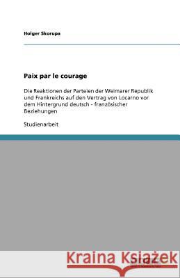 Paix par le courage : Die Reaktionen der Parteien der Weimarer Republik und Frankreichs auf den Vertrag von Locarno vor dem Hintergrund deutsch - französischer Beziehungen Holger Skorupa 9783638824538