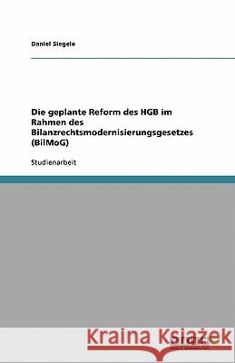 Die geplante Reform des HGB im Rahmen des Bilanzrechtsmodernisierungsgesetzes (BilMoG) Daniel Siegele 9783638855631 Grin Verlag