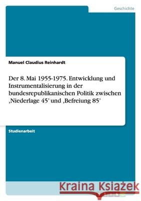 Der 8. Mai 1955-1975. Entwicklung und Instrumentalisierung in der bundesrepublikanischen Politik zwischen ,Niederlage 45' und ,Befreiung 85' Manuel Claudius Reinhardt 9783638910866 Grin Verlag