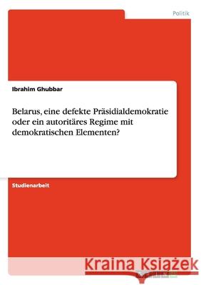 Belarus, eine defekte Präsidialdemokratie oder ein autoritäres Regime mit demokratischen Elementen? Ibrahim Ghubbar 9783638916189 Grin Verlag