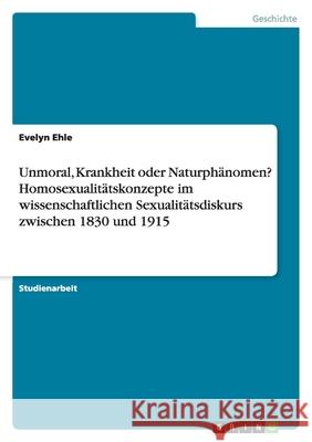 Unmoral, Krankheit oder Naturphänomen? Homosexualitätskonzepte im wissenschaftlichen Sexualitätsdiskurs zwischen 1830 und 1915 Evelyn Ehle 9783638916226