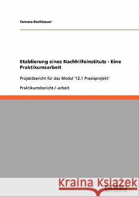 Etablierung eines Nachhilfeinstituts - Eine Praktikumsarbeit: Projektbericht für das Modul '12.1 Praxisprojekt' Rachbauer, Tamara 9783638943895 Grin Verlag