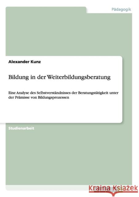 Bildung in der Weiterbildungsberatung: Eine Analyse des Selbstverständnisses der Beratungstätigkeit unter der Prämisse von Bildungsprozessen Kunz, Alexander 9783638944731 Grin Verlag