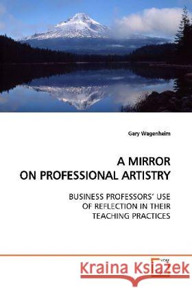 A MIRROR ON PROFESSIONAL ARTISTRY : BUSINESS PROFESSORS  USE OF REFLECTION IN THEIR TEACHING PRACTICES Wagenheim, Gary 9783639025262