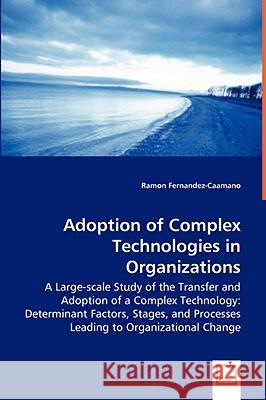 Adoption of Complex Technologies in Organizations : A Large-scale Study of the Transfer and Adoption of a Complex Technology: Determinant Factors, Stages, and Processes Leading to Organizational Chang Ramon Fernandez-Caamano 9783639037036