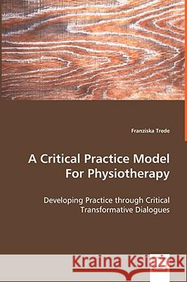 A Critical Practice Model For Physiotherapy - Developing Practice through Critical Transformative Dialogues Franziska Trede 9783639060638