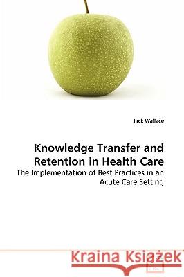 Knowledge Transfer and Retention in Health Care - The Implementation of Best Practices in an Acute Care Setting Jack Wallace 9783639079913 VDM VERLAG DR. MULLER AKTIENGESELLSCHAFT & CO