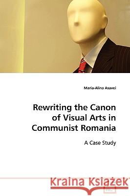 Rewriting the Canon of Visual Arts in Communist Romania Maria-Alina Asavei 9783639102383