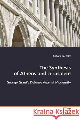 The Synthesis of Athens and Jerusalem : George Grant's Defense Against Modernity Kaethler, Andrew 9783639112535