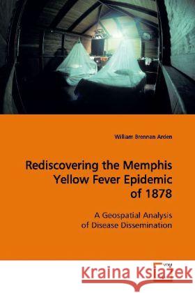 Rediscovering the Memphis Yellow Fever Epidemic of  1878 : A Geospatial Analysis of Disease Dissemination Arden, William Brennan   9783639146431