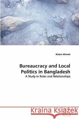Bureaucracy and Local Politics in Bangladesh Nizam Ahmed 9783639300666