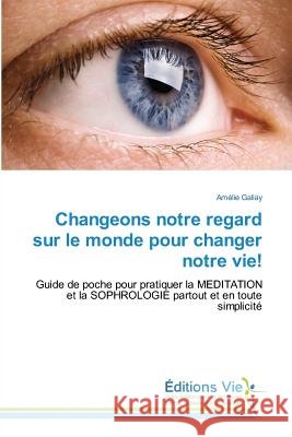 Changeons notre regard sur le monde pour changer notre vie! : Guide de poche pour pratiquer la MEDITATION et la SOPHROLOGIE partout et en toute simplicité Galiay, Amélie 9783639857764 Éditions Vie