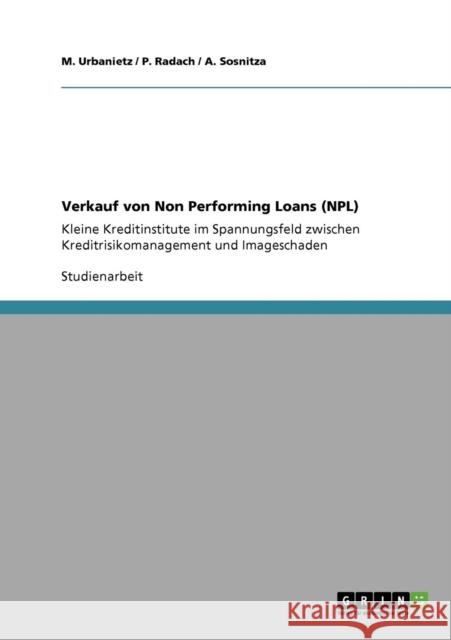 Verkauf von Non Performing Loans (NPL). Kleine Kreditinstitute im Spannungsfeld zwischen Kreditrisikomanagement und Imageschaden M. Urbanietz P. Radach A. Sosnitza 9783640124688 Grin Verlag