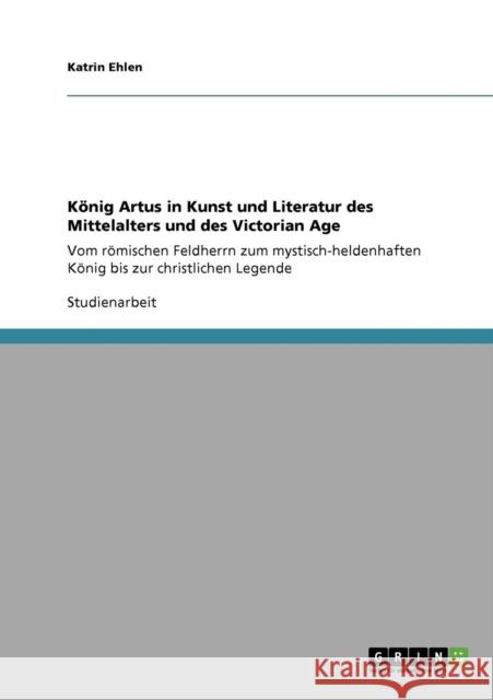 König Artus in Kunst und Literatur des Mittelalters und des Victorian Age: Vom römischen Feldherrn zum mystisch-heldenhaften König bis zur christliche Ehlen, Katrin 9783640134779 Grin Verlag