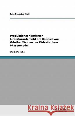 Produktionsorientierter Literaturunterricht am Beispiel von Günther Waldmanns Didaktischem Phasenmodell Fritz Hubertus Vaziri 9783640138371