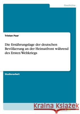 Die Ernährungslage der deutschen Bevölkerung an der Heimatfront während des Ersten Weltkriegs Tristan Paar 9783640172924