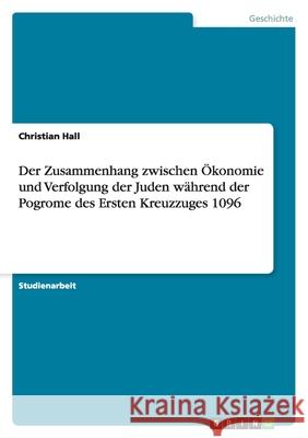 Der Zusammenhang zwischen Ökonomie und Verfolgung der Juden während der Pogrome des Ersten Kreuzzuges 1096 Christian Hall 9783640184286
