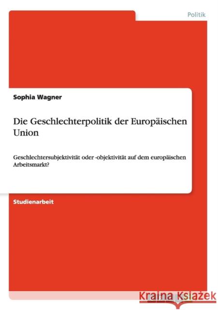 Die Geschlechterpolitik der Europäischen Union: Geschlechtersubjektivität oder -objektivität auf dem europäischen Arbeitsmarkt? Wagner, Sophia 9783640194582