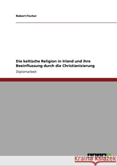 Die keltische Religion in Irland und ihre Beeinflussung durch die Christianisierung Robert Fischer 9783640205127