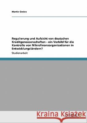 Regulierung und Aufsicht von deutschen Kreditgenossenschaften - ein Vorbild für die Kontrolle von Mikrofinanzorganisationen in Entwicklungsländern? Martin Greive 9783640219513