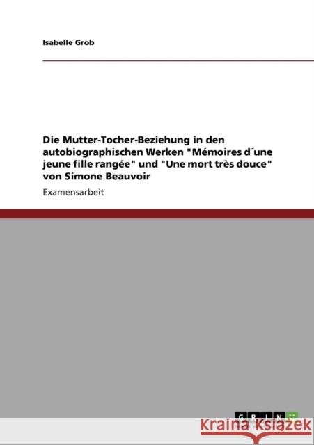 Die Mutter-Tocher-Beziehung in den autobiographischen Werken Mémoires d´une jeune fille rangée und Une mort très douce von Simone Beauvoir Grob, Isabelle 9783640225118