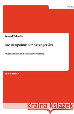 Die Realpolitik der Kissinger-Ära : Pragmatismus und moralische Verwerfung Renard Teipelke 9783640227150