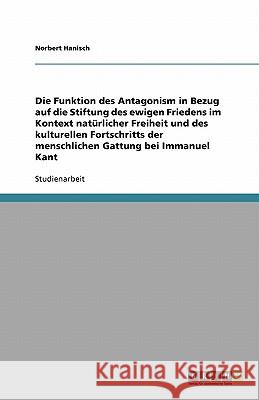Die Funktion des Antagonism in Bezug auf die Stiftung des ewigen Friedens im Kontext natürlicher Freiheit und des kulturellen Fortschritts der menschlichen Gattung bei Immanuel Kant Norbert Hanisch 9783640250233