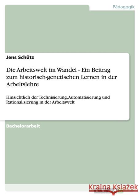 Die Arbeitswelt im Wandel - Ein Beitrag zum historisch-genetischen Lernen in der Arbeitslehre: Hinsichtlich der Technisierung, Automatisierung und Rat Schütz, Jens 9783640291960 Grin Verlag