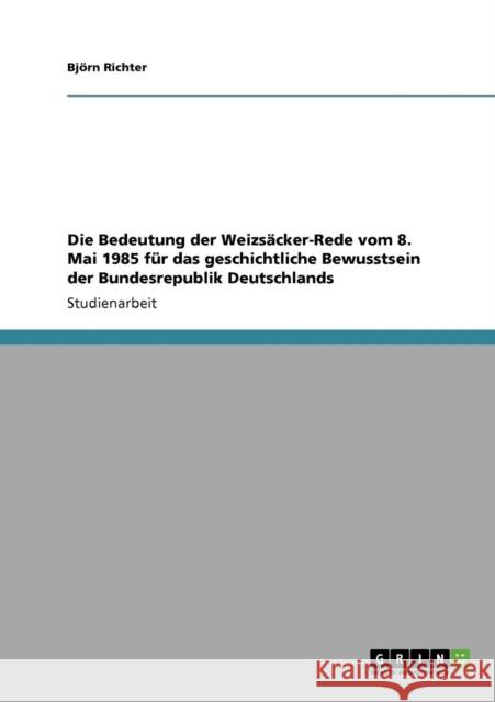 Die Bedeutung der Weizsäcker-Rede vom 8. Mai 1985 für das geschichtliche Bewusstsein der Bundesrepublik Deutschlands Richter, Björn 9783640304530 Grin Verlag