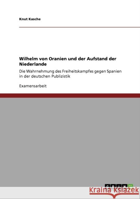 Wilhelm von Oranien und der Aufstand der Niederlande: Die Wahrnehmung des Freiheitskampfes gegen Spanien in der deutschen Publizistik Kasche, Knut 9783640307227