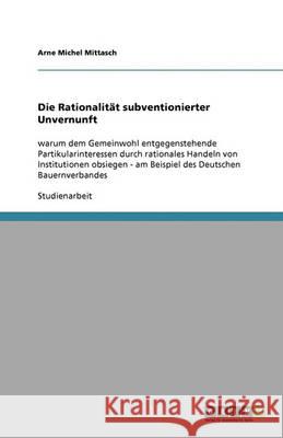 Die Rationalität subventionierter Unvernunft : warum dem Gemeinwohl entgegenstehende Partikularinteressen durch rationales Handeln von Institutionen obsiegen - am Beispiel des Deutschen Bauernverbande Arne Michel Mittasch 9783640345212 Grin Verlag
