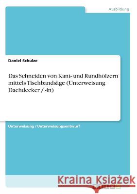 Das Schneiden von Kant- und Rundhölzern mittels Tischbandsäge (Unterweisung Dachdecker / -in) Daniel Schulze 9783640367160