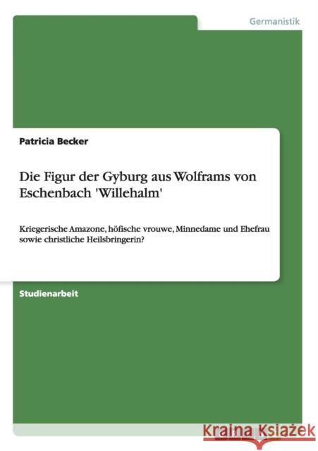 Die Figur der Gyburg aus Wolframs von Eschenbach 'Willehalm': Kriegerische Amazone, höfische vrouwe, Minnedame und Ehefrau sowie christliche Heilsbrin Becker, Patricia 9783640378807