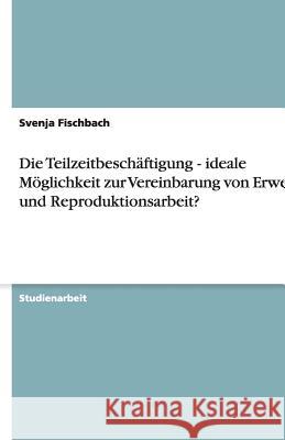 Die Teilzeitbeschäftigung - ideale Möglichkeit zur Vereinbarung von Erwerbs- und Reproduktionsarbeit? Svenja Fischbach 9783640381692