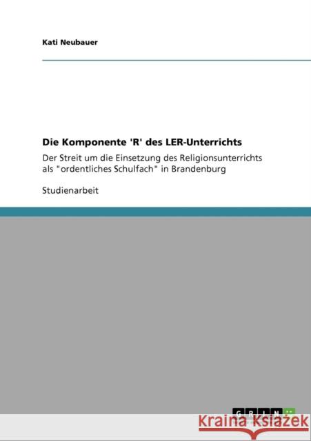 Die Komponente 'R' des LER-Unterrichts: Der Streit um die Einsetzung des Religionsunterrichts als ordentliches Schulfach in Brandenburg Neubauer, Kati 9783640398492